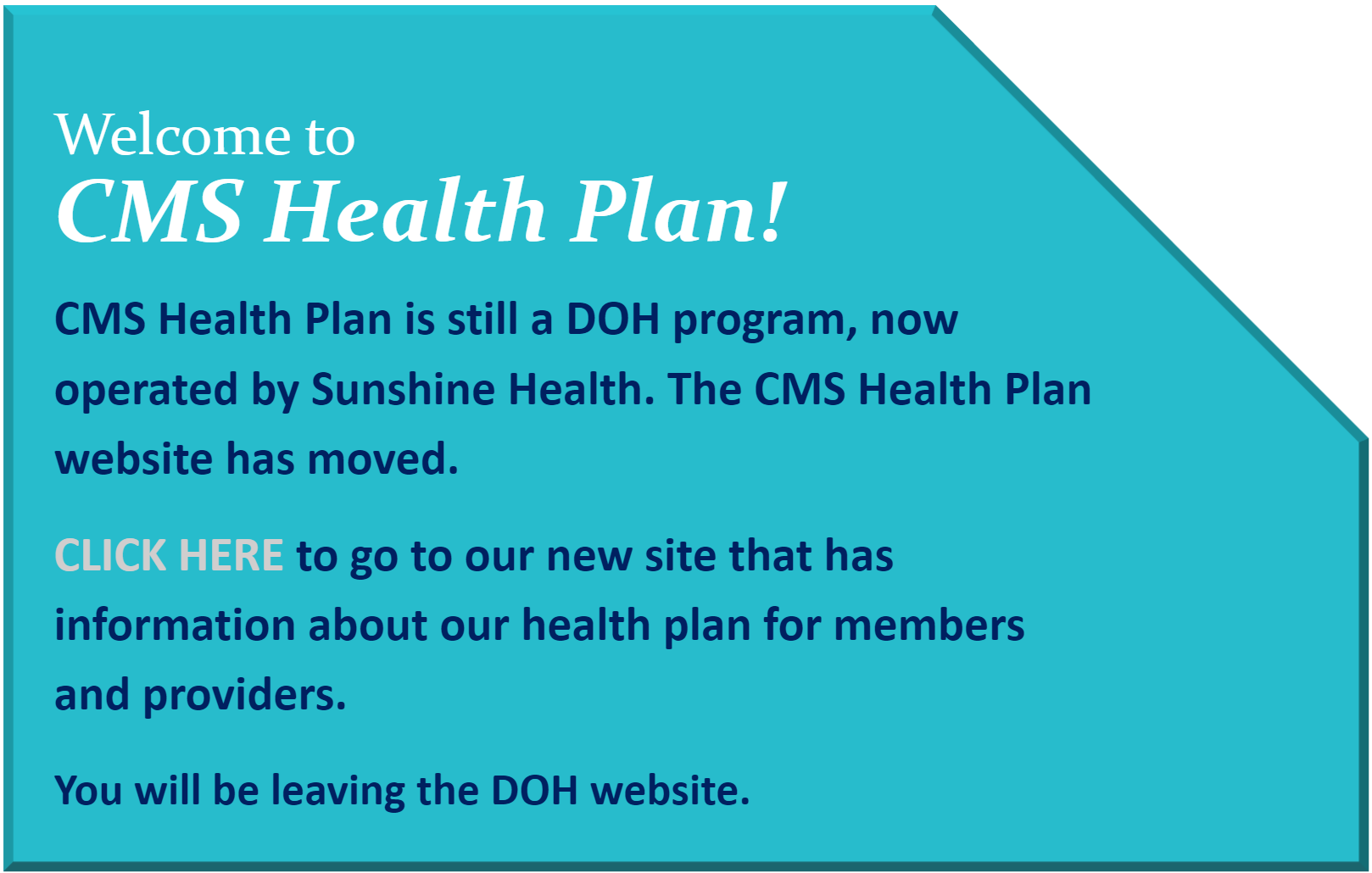 CMS Health Plan is still a DOH program, now operated by WellCare.  The CMS Health Plan website has moved.  Stick around and this page will take you to our new site that has information about our health plan for members and providers.  You will be leaving the DOH website.