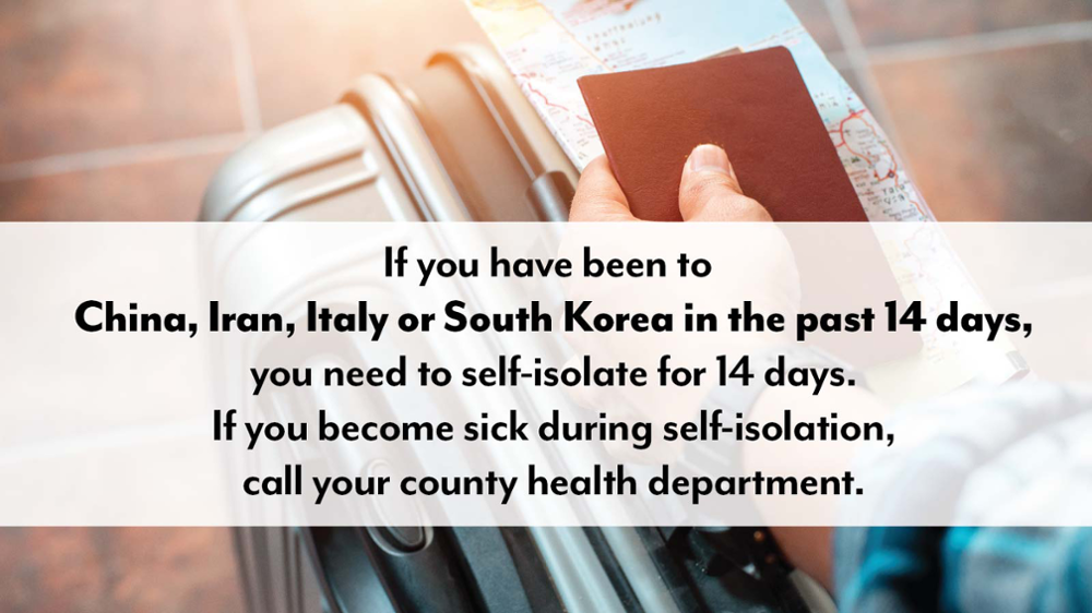 If you have been to China, Iran, Italy or South Korea in the past 14 days, you need to self-isolate for 14 days. If you become sick during self-isolation, call your local county health department.