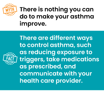 Myth: There is nothing you can do to make your asthma improve.
Fact: There are different ways to control asthma, such as reducing exposure to triggers, taking[sic] medication as prescribed, and communicating[sic] with your healthcare[sic] provider.