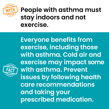 Myth: People with asthma must stay indoors and not exercise.
Fact: Everyone benefits from exercise, including those with asthma. Prevent issues by following health care recommendations and taking your prescribed medication.